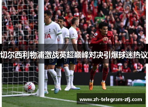 切尔西利物浦激战英超巅峰对决引爆球迷热议 切尔西利物浦激战英超巅峰对决引爆球迷热议