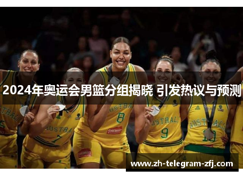 2024年奥运会男篮分组揭晓 引发热议与预测 2024年奥运会男篮分组揭晓 引发热议与预测